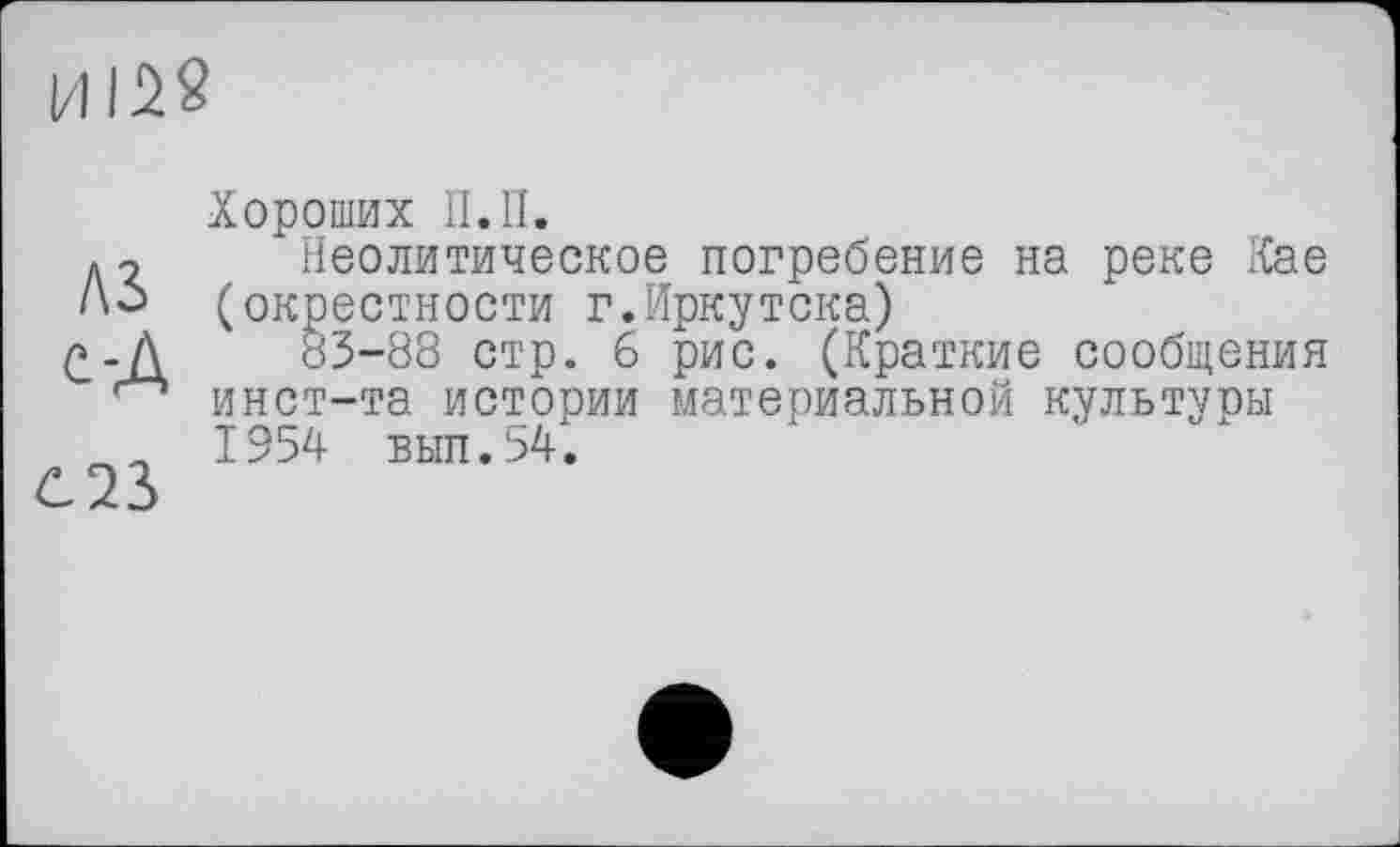 ﻿HISS
AS c-A
OS
Хороших П.П.
Неолитическое погребение на реке Кае (окрестности г.Иркутока)
83-88 стр. б рис. (Краткие сообщения инст-та истории материальной культуры 1954 вып.ьД.